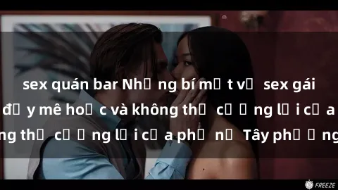 sex quán bar Những bí mật về sex gái Tây: Sự quyến rũ đầy mê hoặc và không thể cưỡng lại của phụ nữ Tây phương
