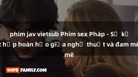 phim jav vietsub Phim sex Pháp - Sự kết hợp hoàn hảo giữa nghệ thuật và đam mê