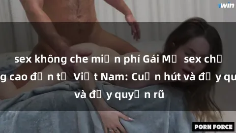sex không che miễn phí Gái Mỹ sex chất lượng cao đến từ Việt Nam: Cuốn hút và đầy quyến rũ