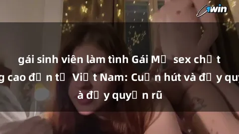 gái sinh viên làm tình Gái Mỹ sex chất lượng cao đến từ Việt Nam: Cuốn hút và đầy quyến rũ