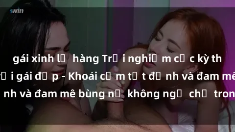 gái xinh lộ hàng Trải nghiệm cực kỳ thú vị khi làm tình với gái đẹp - Khoái cảm tột đỉnh và đam mê bùng nổ không ngờ chỉ trong một đêm!