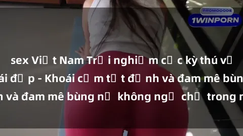 sex Việt Nam Trải nghiệm cực kỳ thú vị khi làm tình với gái đẹp - Khoái cảm tột đỉnh và đam mê bùng nổ không ngờ chỉ trong một đêm!