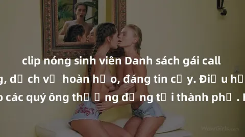 clip nóng sinh viên Danh sách gái call girl vip chất lượng, dịch vụ hoàn hảo, đáng tin cậy. Điều hấp dẫn cho các quý ông thượng đẳng tại thành phố. Hãy nhấc máy và đặt lịch ngay!