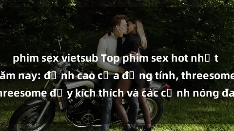 phim sex vietsub Top phim sex hot nhất không thể bỏ lỡ năm nay: đỉnh cao của đồng tính, threesome đầy kích thích và các cảnh nóng đang gây sốt!