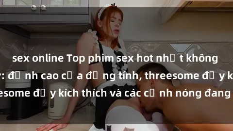 sex online Top phim sex hot nhất không thể bỏ lỡ năm nay: đỉnh cao của đồng tính, threesome đầy kích thích và các cảnh nóng đang gây sốt!