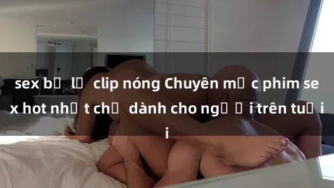 sex bị lộ clip nóng Chuyên mục phim sex hot nhất chỉ dành cho người trên tuổi