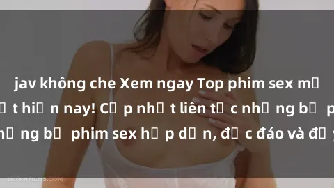 jav không che Xem ngay Top phim sex mới nhất đang hot nhất hiện nay! Cập nhật liên tục những bộ phim sex hấp dẫn, độc đáo và đầy kích thích.