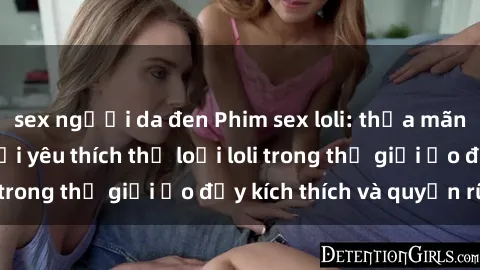 sex người da đen Phim sex loli: thỏa mãn đam mê của người yêu thích thể loại loli trong thế giới ảo đầy kích thích và quyến rũ.