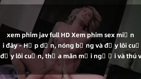 xem phim jav full HD Xem phim sex miễn phí online ngay tại đây – Hấp dẫn, nóng bỏng và đầy lôi cuốn, thỏa mãn mọi người và thú vui của bạn!