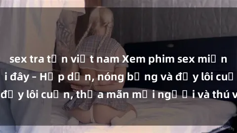 sex tra tấn việt nam Xem phim sex miễn phí online ngay tại đây – Hấp dẫn, nóng bỏng và đầy lôi cuốn, thỏa mãn mọi người và thú vui của bạn!
