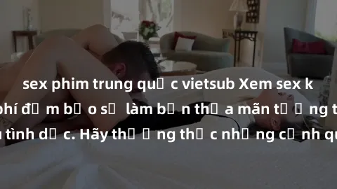 sex phim trung quốc vietsub Xem sex không che HD miễn phí đảm bảo sẽ làm bạn thỏa mãn tưởng tượng và nhu cầu tình dục. Hãy thưởng thức những cảnh quay hấp dẫn và mãnh liệt ngay bây giờ!