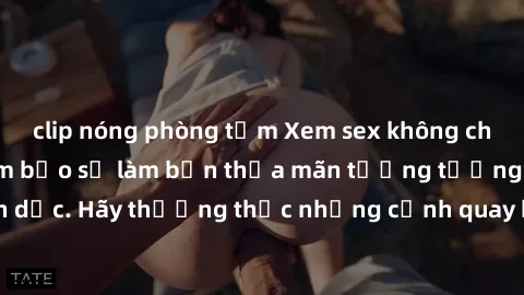 clip nóng phòng tắm Xem sex không che HD miễn phí đảm bảo sẽ làm bạn thỏa mãn tưởng tượng và nhu cầu tình dục. Hãy thưởng thức những cảnh quay hấp dẫn và mãnh liệt ngay bây giờ!
