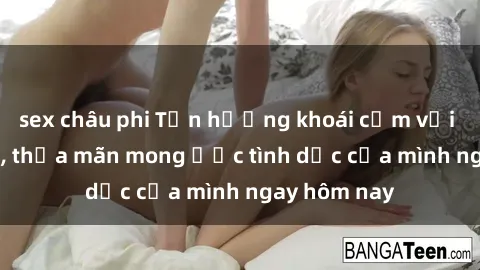 sex châu phi Tận hưởng khoái cảm với gái xinh sex, thỏa mãn mong ước tình dục của mình ngay hôm nay