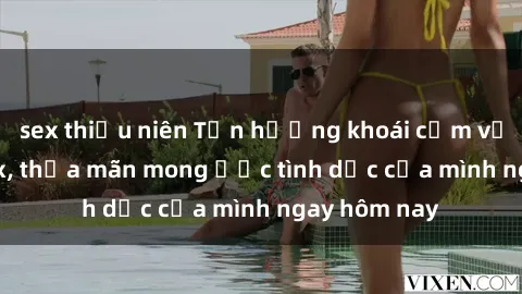 sex thiếu niên Tận hưởng khoái cảm với gái xinh sex, thỏa mãn mong ước tình dục của mình ngay hôm nay