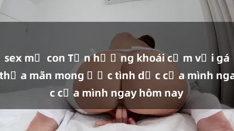 sex mẹ con Tận hưởng khoái cảm với gái xinh sex, thỏa mãn mong ước tình dục của mình ngay hôm nay