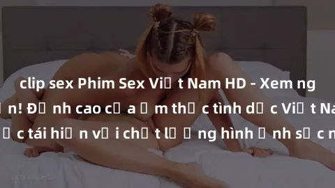 clip sex Phim Sex Việt Nam HD - Xem ngay và không giới hạn! Đỉnh cao của ẩm thực tình dục Việt Nam được tái hiện với chất lượng hình ảnh sắc nét. Hãy thưởng thức ngay!