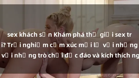sex khách sạn Khám phá thế giới sex trực tuyến: Hơn tuổi? Trải nghiệm cảm xúc mới lạ với những trò chơi độc đáo và kích thích người lớn