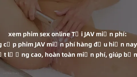 xem phim sex online Tải JAV miễn phí: Các trang web cung cấp phim JAV miễn phí hàng đầu hiện nay. Các tác phẩm chất lượng cao, hoàn toàn miễn phí, giúp bạn thỏa mãn niềm đam mê mà không tốn kém.