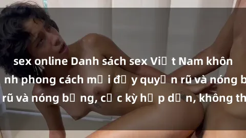 sex online Danh sách sex Việt Nam không che - Ảnh toàn cảnh phong cách mới đầy quyến rũ và nóng bỏng, cực kỳ hấp dẫn, không thể bỏ qua!