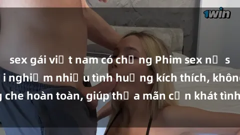 sex gái việt nam có chồng Phim sex nữ sinh mới nhất: Trải nghiệm nhiều tình huống kích thích, không che hoàn toàn, giúp thỏa mãn cơn khát tình dục của các bạn trẻ