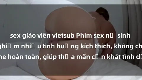 sex giáo viên vietsub Phim sex nữ sinh mới nhất: Trải nghiệm nhiều tình huống kích thích, không che hoàn toàn, giúp thỏa mãn cơn khát tình dục của các bạn trẻ