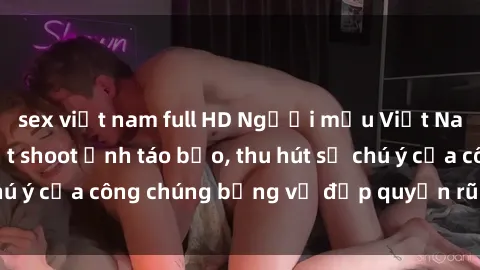sex việt nam full HD Người mẫu Việt Nam gây sốt với loạt shoot ảnh táo bạo, thu hút sự chú ý của công chúng bằng vẻ đẹp quyến rũ và gợi cảm.