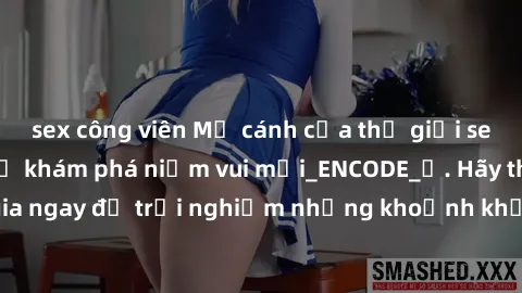 sex công viên Mở cánh cửa thế giới sex MILF Việt Nam để khám phá niềm vui mới_ENCODE_. Hãy tham gia ngay để trải nghiệm những khoảnh khắc đầy kích thích và đam mê.