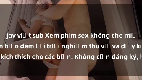 jav việt sub Xem phim sex không che miễn phí tại đây, đảm bảo đem lại trải nghiệm thú vị và đầy kích thích cho các bạn. Không cần đăng ký, hoàn toàn miễn phí.