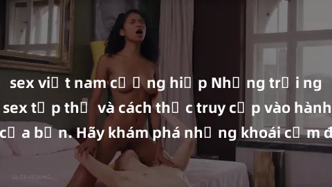 sex việt nam cưỡng hiếp Những trải nghiệm mới lạ với sex tập thể và cách thức truy cập vào hành lang đam mê của bạn. Hãy khám phá những khoái cảm đầy kích thích với tập thể hấp dẫn!