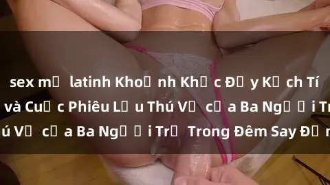 sex mỹ latinh Khoảnh Khắc Đầy Kịch Tính: Sex  Việt Nam và Cuộc Phiêu Lưu Thú Vị của Ba Người Trẻ Trong Đêm Say Đắm