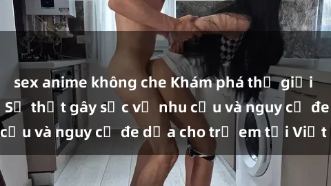 sex anime không che Khám phá thế giới sex loli Việt Nam: Sự thật gây sốc về nhu cầu và nguy cơ đe dọa cho trẻ em tại Việt Nam