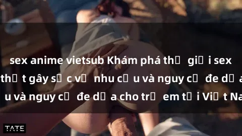 sex anime vietsub Khám phá thế giới sex loli Việt Nam: Sự thật gây sốc về nhu cầu và nguy cơ đe dọa cho trẻ em tại Việt Nam