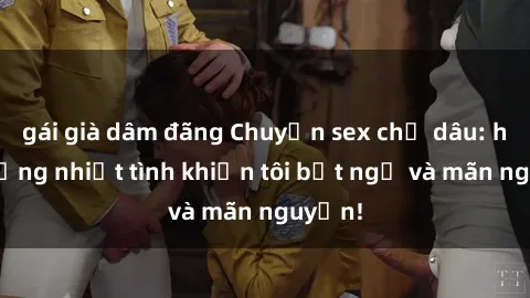 gái già dâm đãng Chuyện sex chị dâu: hành động nhiệt tình khiến tôi bất ngờ và mãn nguyện!