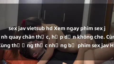 sex jav vietsub hd Xem ngay phim sex jav HD với những cảnh quay chân thực, hấp dẫn không che. Cùng thưởng thức những bộ phim sex jav HD hot nhất hiện nay!
