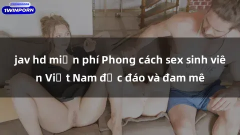 jav hd miễn phí Phong cách sex sinh viên Việt Nam độc đáo và đam mê